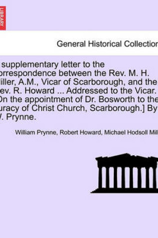 Cover of A Supplementary Letter to the Correspondence Between the Rev. M. H. Miller, A.M., Vicar of Scarborough, and the Rev. R. Howard ... Addressed to the Vicar. [on the Appointment of Dr. Bosworth to the Curacy of Christ Church, Scarborough.] by W. Prynne.