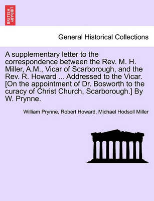 Book cover for A Supplementary Letter to the Correspondence Between the Rev. M. H. Miller, A.M., Vicar of Scarborough, and the Rev. R. Howard ... Addressed to the Vicar. [on the Appointment of Dr. Bosworth to the Curacy of Christ Church, Scarborough.] by W. Prynne.