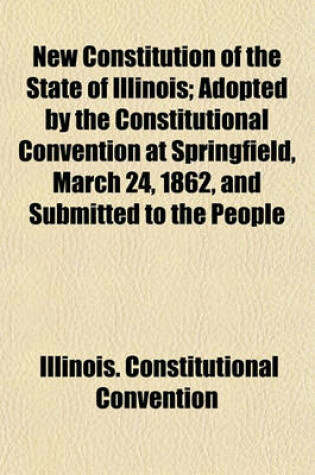 Cover of New Constitution of the State of Illinois; Adopted by the Constitutional Convention at Springfield, March 24, 1862, and Submitted to the People for Ratification or Rejection, at an Election to Be Held June 17, 1862 with an Address to the People of Illinois