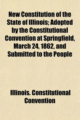 Book cover for New Constitution of the State of Illinois; Adopted by the Constitutional Convention at Springfield, March 24, 1862, and Submitted to the People for Ratification or Rejection, at an Election to Be Held June 17, 1862 with an Address to the People of Illinois