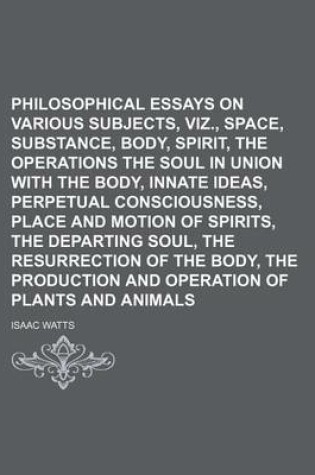 Cover of Philosophical Essays on Various Subjects, Viz., Space, Substance, Body, Spirit, the Operations of the Soul in Union with the Body, Innate Ideas, Perpetual Consciousness, Place and Motion of Spirits, the Departing Soul, the Resurrection of the Body, The; O