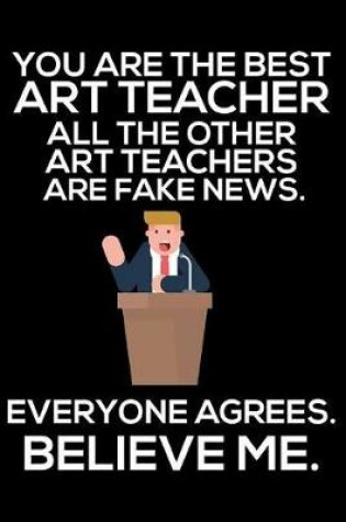Cover of You Are The Best Art Teacher All The Other Art Teachers Are Fake News. Everyone Agrees. Believe Me.