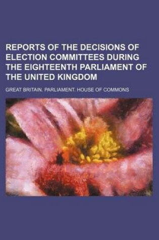 Cover of Reports of the Decisions of Election Committees During the Eighteenth Parliament of the United Kingdom