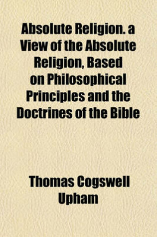 Cover of Absolute Religion. a View of the Absolute Religion, Based on Philosophical Principles and the Doctrines of the Bible