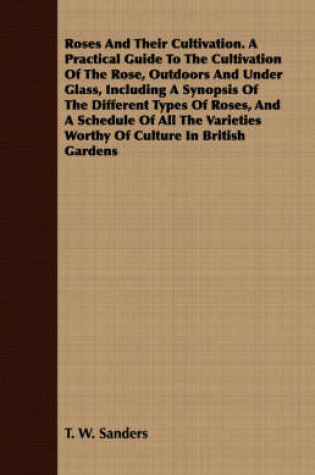 Cover of Roses And Their Cultivation. A Practical Guide To The Cultivation Of The Rose, Outdoors And Under Glass, Including A Synopsis Of The Different Types Of Roses, And A Schedule Of All The Varieties Worthy Of Culture In British Gardens