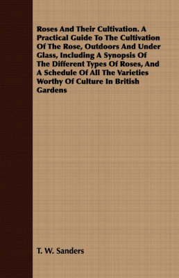 Book cover for Roses And Their Cultivation. A Practical Guide To The Cultivation Of The Rose, Outdoors And Under Glass, Including A Synopsis Of The Different Types Of Roses, And A Schedule Of All The Varieties Worthy Of Culture In British Gardens