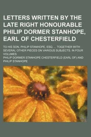 Cover of Letters Written by the Late Right Honourable Philip Dormer Stanhope, Earl of Chesterfield (Volume 3); To His Son, Philip Stanhope, Esq. Together with Several Other Pieces on Various Subjects. in Four Volumes