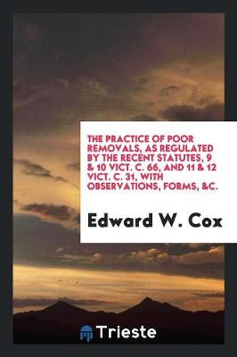 Book cover for The Practice of Poor Removals, as Regulated by the Recent Statutes, 9 & 10 Vict. C. 66, and 11 & 12 Vict. C. 31, with Observations, Forms, &c.