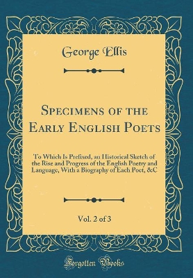 Book cover for Specimens of the Early English Poets, Vol. 2 of 3: To Which Is Prefixed, an Historical Sketch of the Rise and Progress of the English Poetry and Language, With a Biography of Each Poet, &C (Classic Reprint)