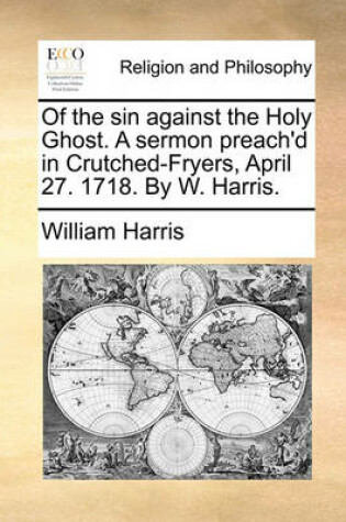 Cover of Of the Sin Against the Holy Ghost. a Sermon Preach'd in Crutched-Fryers, April 27. 1718. by W. Harris.