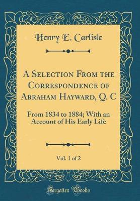 Book cover for A Selection From the Correspondence of Abraham Hayward, Q. C, Vol. 1 of 2: From 1834 to 1884; With an Account of His Early Life (Classic Reprint)