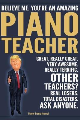 Book cover for Funny Trump Journal - Believe Me. You're An Amazing Piano Teacher Great, Really Great. Very Awesome. Really Terrific. Other Teachers? Total Disasters. Ask Anyone.