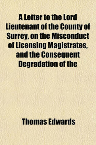 Cover of A Letter to the Lord Lieutenant of the County of Surrey, on the Misconduct of Licensing Magistrates, and the Consequent Degradation of the