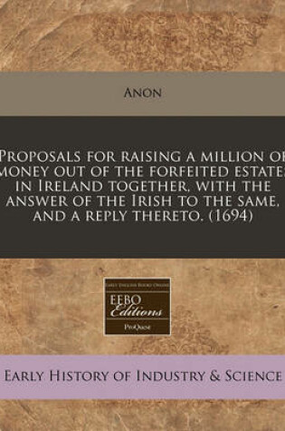 Cover of Proposals for Raising a Million of Money Out of the Forfeited Estates in Ireland Together, with the Answer of the Irish to the Same, and a Reply Thereto. (1694)