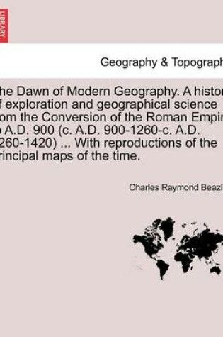Cover of The Dawn of Modern Geography. A history of exploration and geographical science from the Conversion of the Roman Empire to A.D. 900 (c. A.D. 900-1260-c. A.D. 1260-1420) ... With reproductions of the principal maps of the time. PART II