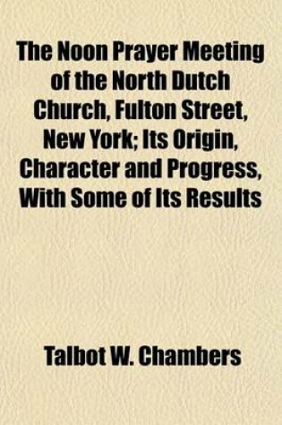 Cover of The Noon Prayer Meeting of the North Dutch Church, Fulton Street, New York; Its Origin, Character and Progress, with Some of Its Results