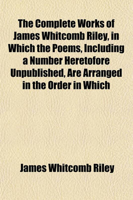 Book cover for The Complete Works of James Whitcomb Riley, in Which the Poems, Including a Number Heretofore Unpublished, Are Arranged in the Order in Which