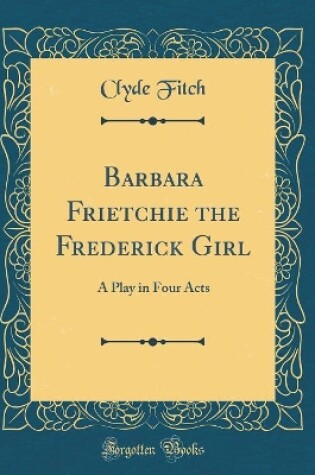 Cover of Barbara Frietchie the Frederick Girl: A Play in Four Acts (Classic Reprint)