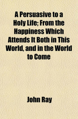 Cover of A Persuasive to a Holy Life; From the Happiness Which Attends It Both in This World, and in the World to Come