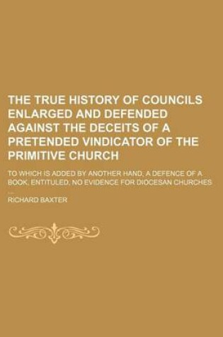 Cover of The True History of Councils Enlarged and Defended Against the Deceits of a Pretended Vindicator of the Primitive Church; To Which Is Added by Another