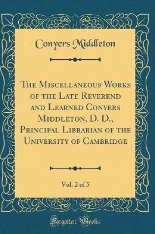 Cover of The Miscellaneous Works of the Late Reverend and Learned Conyers Middleton, D. D., Principal Librarian of the University of Cambridge, Vol. 2 of 5 (Classic Reprint)