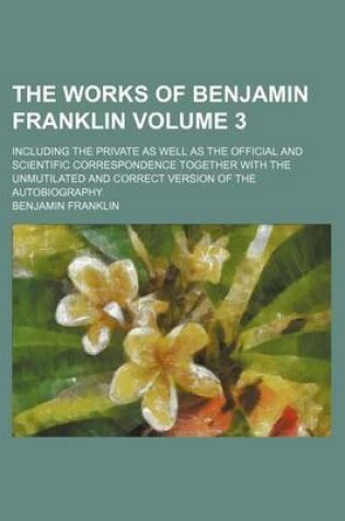 Cover of The Works of Benjamin Franklin Volume 3; Including the Private as Well as the Official and Scientific Correspondence Together with the Unmutilated and Correct Version of the Autobiography