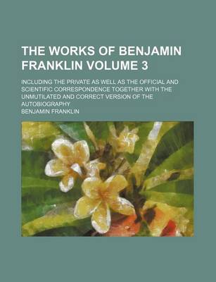 Book cover for The Works of Benjamin Franklin Volume 3; Including the Private as Well as the Official and Scientific Correspondence Together with the Unmutilated and Correct Version of the Autobiography