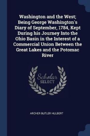 Cover of Washington and the West; Being George Washington's Diary of September, 1784, Kept During His Journey Into the Ohio Basin in the Interest of a Commercial Union Between the Great Lakes and the Potomac River