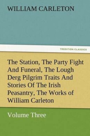 Cover of The Station, the Party Fight and Funeral, the Lough Derg Pilgrim Traits and Stories of the Irish Peasantry, the Works of William Carleton, Volume Thre