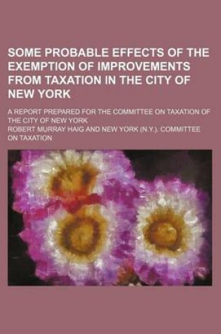 Cover of Some Probable Effects of the Exemption of Improvements from Taxation in the City of New York; A Report Prepared for the Committee on Taxation of the City of New York