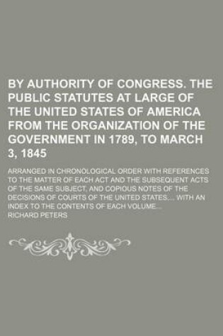 Cover of By Authority of Congress. the Public Statutes at Large of the United States of America from the Organization of the Government in 1789, to March 3, 1845; Arranged in Chronological Order with References to the Matter of Each ACT and the Subsequent Acts of