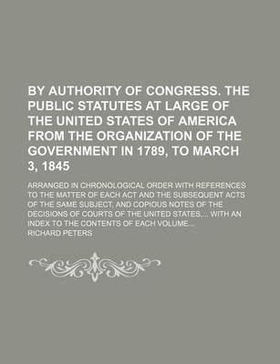 Book cover for By Authority of Congress. the Public Statutes at Large of the United States of America from the Organization of the Government in 1789, to March 3, 1845; Arranged in Chronological Order with References to the Matter of Each ACT and the Subsequent Acts of