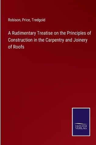 Cover of A Rudimentary Treatise on the Principles of Construction in the Carpentry and Joinery of Roofs