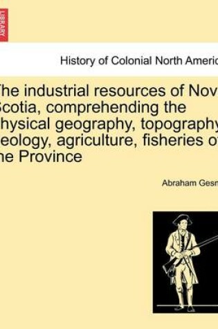 Cover of The Industrial Resources of Nova Scotia, Comprehending the Physical Geography, Topography, Geology, Agriculture, Fisheries of the Province