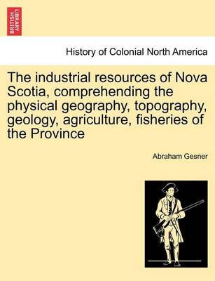 Book cover for The Industrial Resources of Nova Scotia, Comprehending the Physical Geography, Topography, Geology, Agriculture, Fisheries of the Province