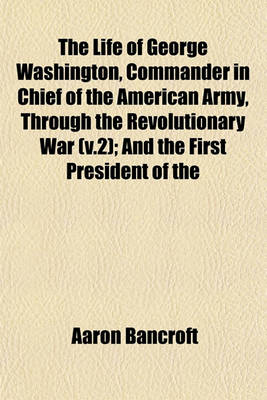 Book cover for The Life of George Washington, Commander in Chief of the American Army, Through the Revolutionary War (V.2); And the First President of the