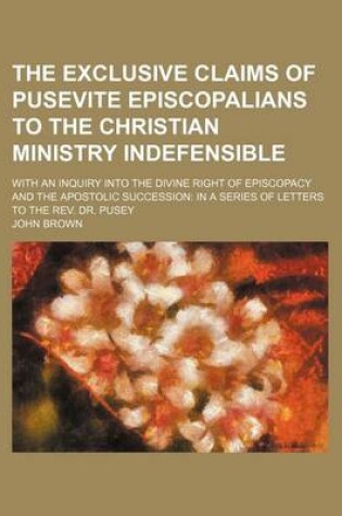 Cover of The Exclusive Claims of Pusevite Episcopalians to the Christian Ministry Indefensible; With an Inquiry Into the Divine Right of Episcopacy and the Apostolic Succession in a Series of Letters to the REV. Dr. Pusey