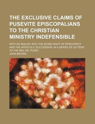 Book cover for The Exclusive Claims of Pusevite Episcopalians to the Christian Ministry Indefensible; With an Inquiry Into the Divine Right of Episcopacy and the Apostolic Succession in a Series of Letters to the REV. Dr. Pusey