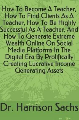 Cover of How To Become A Teacher, How To Find Clients As A Teacher, How To Be Highly Successful As A Teacher, And How To Generate Extreme Wealth Online On Social Media Platforms In The Digital Era By Prolifically Creating Lucrative Income Generating Assets