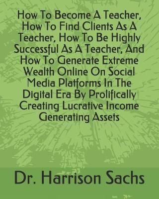 Book cover for How To Become A Teacher, How To Find Clients As A Teacher, How To Be Highly Successful As A Teacher, And How To Generate Extreme Wealth Online On Social Media Platforms In The Digital Era By Prolifically Creating Lucrative Income Generating Assets