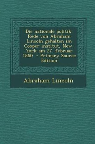 Cover of Die Nationale Politik. Rede Von Abraham Lincoln Gehalten Im Cooper Institut, New-York Am 27. Februar 1860 - Primary Source Edition