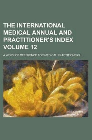 Cover of The International Medical Annual and Practitioner's Index; A Work of Reference for Medical Practitioners ... Volume 12