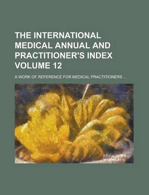 Book cover for The International Medical Annual and Practitioner's Index; A Work of Reference for Medical Practitioners ... Volume 12