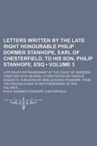 Cover of Letters Written by the Late Right Honourable Philip Dormer Stanhope, Earl of Chesterfield, to His Son, Philip Stanhope, Esq (Volume 3); Late Envoy Extraordinary at the Court of Dresden Together with Several Other Pieces on Various Subjects. Published by M