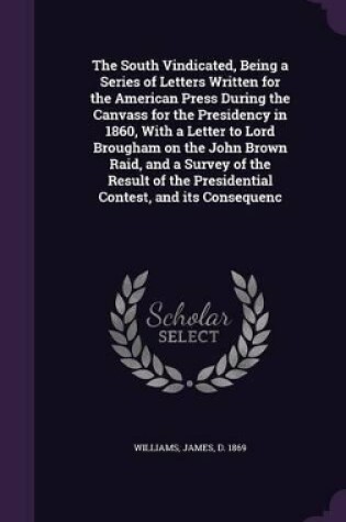 Cover of The South Vindicated, Being a Series of Letters Written for the American Press During the Canvass for the Presidency in 1860, with a Letter to Lord Brougham on the John Brown Raid, and a Survey of the Result of the Presidential Contest, and Its Consequenc