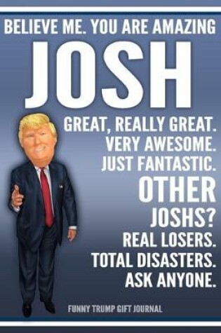 Cover of Funny Trump Journal - Believe Me. You Are Amazing Josh Great, Really Great. Very Awesome. Just Fantastic. Other Joshs? Real Losers. Total Disasters. Ask Anyone. Funny Trump Gift Journal