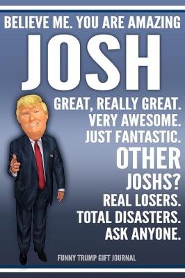 Book cover for Funny Trump Journal - Believe Me. You Are Amazing Josh Great, Really Great. Very Awesome. Just Fantastic. Other Joshs? Real Losers. Total Disasters. Ask Anyone. Funny Trump Gift Journal
