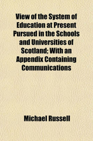 Cover of View of the System of Education at Present Pursued in the Schools and Universities of Scotland; With an Appendix Containing Communications Relative to the University of Cambridge, School of Westminster