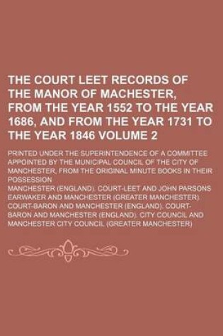 Cover of The Court Leet Records of the Manor of Machester, from the Year 1552 to the Year 1686, and from the Year 1731 to the Year 1846 Volume 2; Printed Under the Superintendence of a Committee Appointed by the Municipal Council of the City of Manchester, from Th