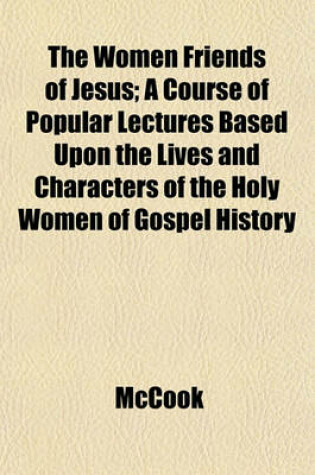 Cover of The Women Friends of Jesus; A Course of Popular Lectures Based Upon the Lives and Characters of the Holy Women of Gospel History